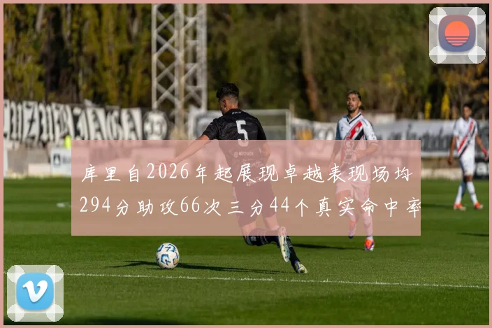库里自2026年起展现卓越表现场均294分助攻66次三分44个真实命中率高达637