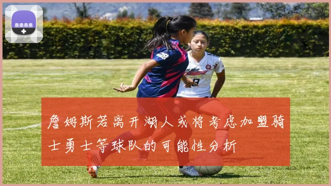 詹姆斯若离开湖人或将考虑加盟骑士勇士等球队的可能性分析