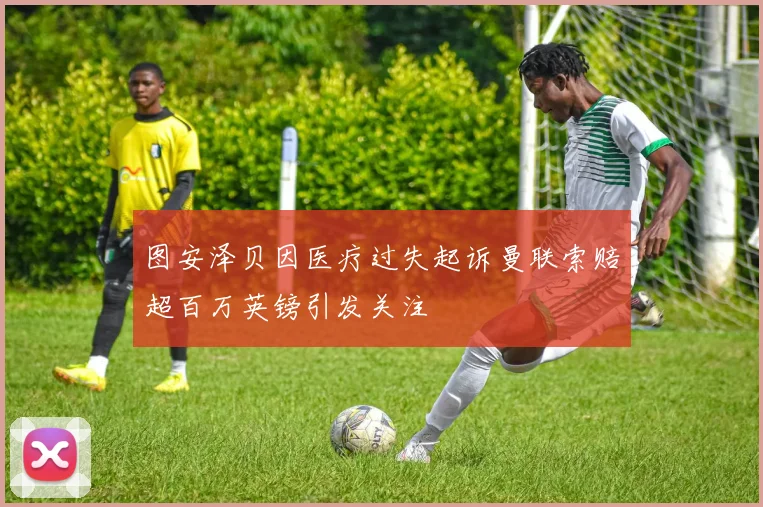 图安泽贝因医疗过失起诉曼联索赔超百万英镑引发关注