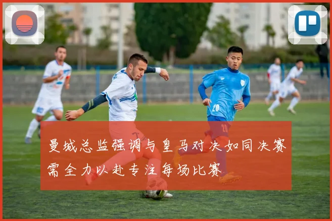 曼城总监强调与皇马对决如同决赛需全力以赴专注每场比赛