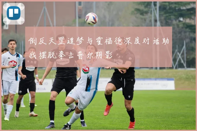 倒反天罡追梦与霍福德深度对话助我摆脱拳击普尔阴影
