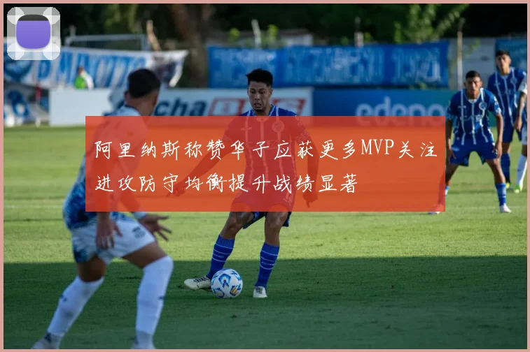 阿里纳斯称赞华子应获更多MVP关注进攻防守均衡提升战绩显著