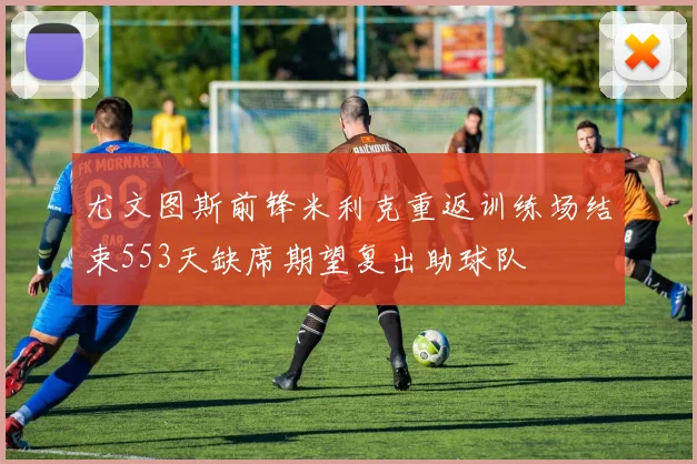 尤文图斯前锋米利克重返训练场结束553天缺席期望复出助球队