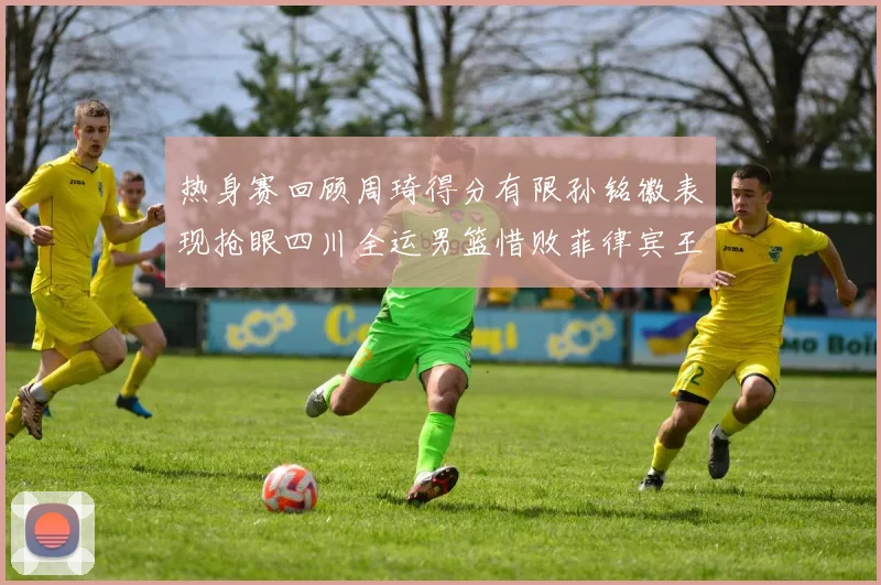 热身赛回顾周琦得分有限孙铭徽表现抢眼四川全运男篮惜败菲律宾王牌队