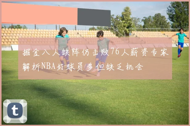 掘金八人缺阵仍击败76人薪资专家解析NBA好球员多但缺乏机会