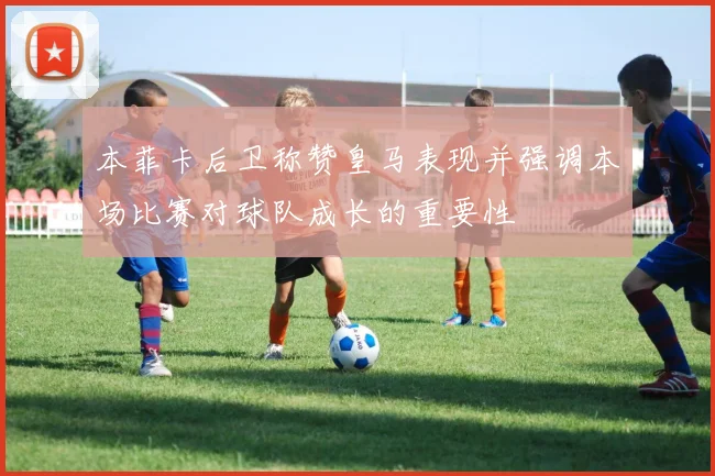 本菲卡后卫称赞皇马表现并强调本场比赛对球队成长的重要性