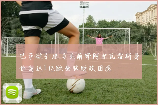 巴萨欲引进马竞前锋阿尔瓦雷斯身价高达1亿欧面临财政困境