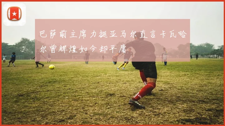 巴萨前主席力挺亚马尔直言卡瓦哈尔曾辉煌如今却平庸