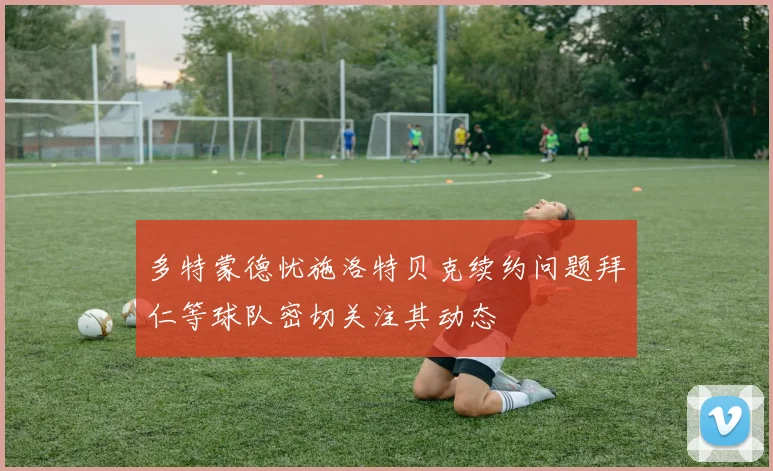 多特蒙德忧施洛特贝克续约问题拜仁等球队密切关注其动态