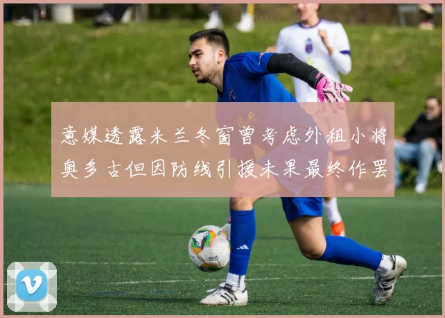 意媒透露米兰冬窗曾考虑外租小将奥多古但因防线引援未果最终作罢