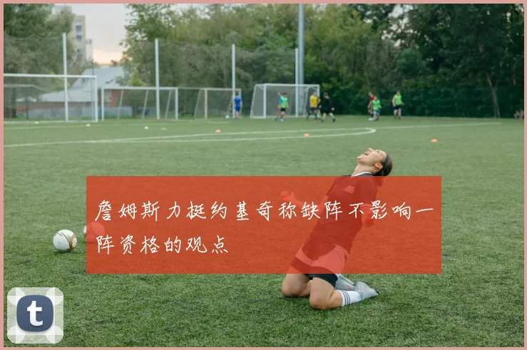 詹姆斯力挺约基奇称缺阵不影响一阵资格的观点