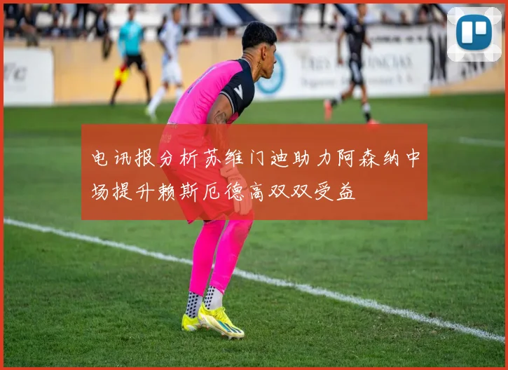 电讯报分析苏维门迪助力阿森纳中场提升赖斯厄德高双双受益