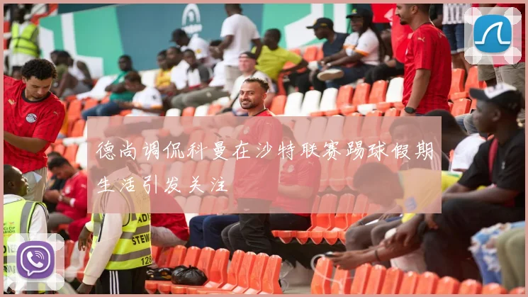 德尚调侃科曼在沙特联赛踢球假期生活引发关注