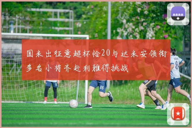 国米出征意超杯恰20与达米安领衔多名小将齐赴利雅得挑战