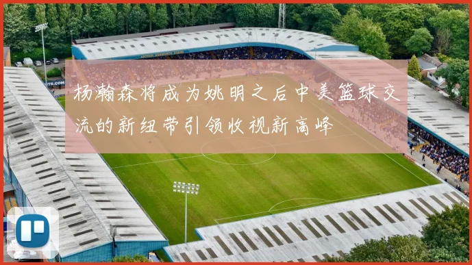 杨瀚森将成为姚明之后中美篮球交流的新纽带引领收视新高峰