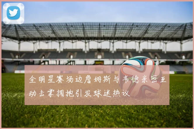 全明星赛场边詹姆斯与韦德亲密互动击掌拥抱引发球迷热议