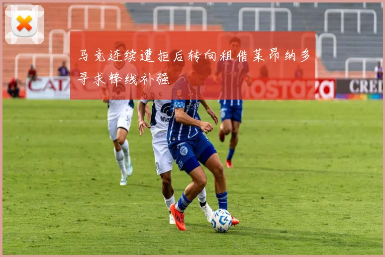 马竞连续遭拒后转向租借莱昂纳多寻求锋线补强