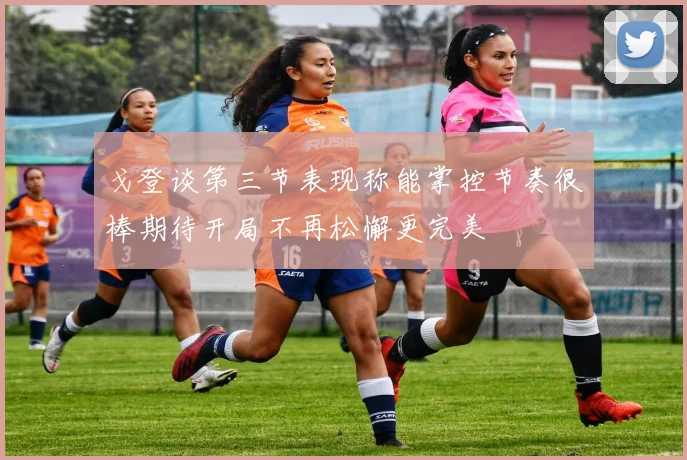 戈登谈第三节表现称能掌控节奏很棒期待开局不再松懈更完美