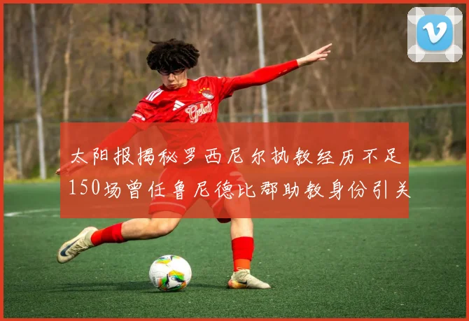 太阳报揭秘罗西尼尔执教经历不足150场曾任鲁尼德比郡助教身份引关注