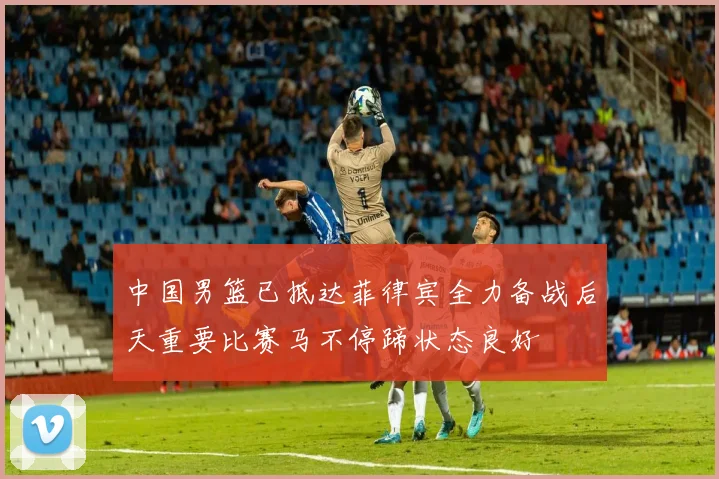 中国男篮已抵达菲律宾全力备战后天重要比赛马不停蹄状态良好